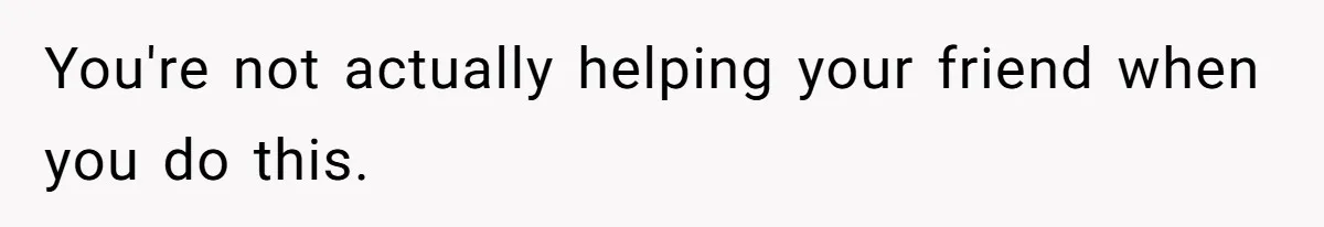 You're not actually helping your friend when you do this.