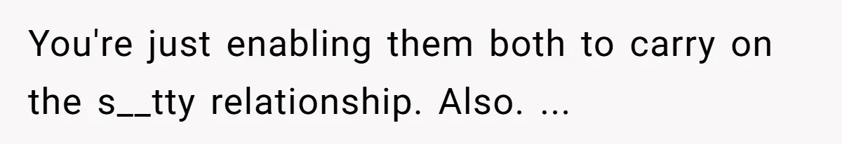 You're just enabling them both to carry on the s__tty relationship. Also. ...