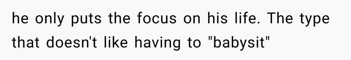 he only puts the focus on his life. The type that doesn't like having to "babysit"