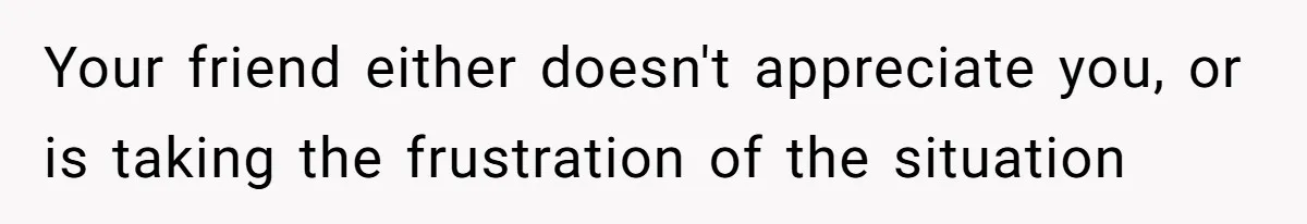 Your friend either doesn't appreciate you, or is taking the frustration of the situation