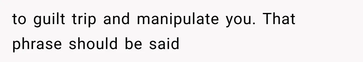 to guilt trip and manipulate you. That phrase should be said