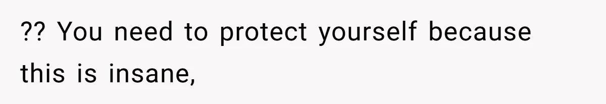 ?? You need to protect yourself because this is insane,