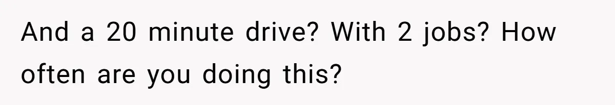 And a 20 minute drive? With 2 jobs? How often are you doing this?