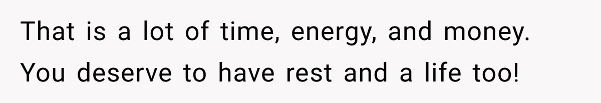 That is a lot of time, energy, and money. You deserve to have rest and a life too!