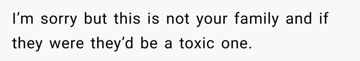 I’m sorry but this is not your family and if they were they’d be a toxic one.