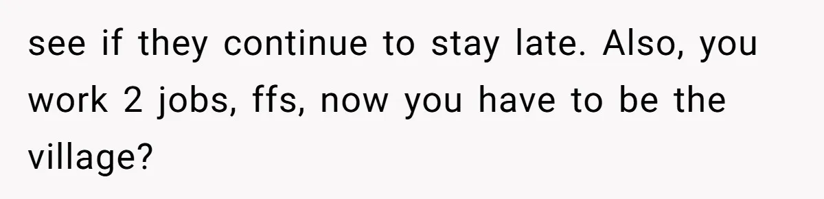 see if they continue to stay late. Also, you work 2 jobs, ffs, now you have to be the village?