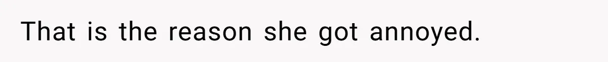 That is the reason she got annoyed.