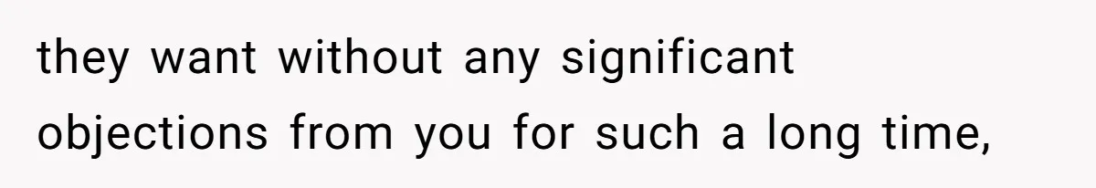 they want without any significant objections from you for such a long time,