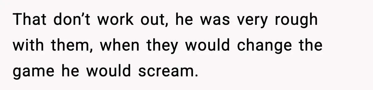 That don’t work out, he was very rough with them, when they would change the game he would scream.