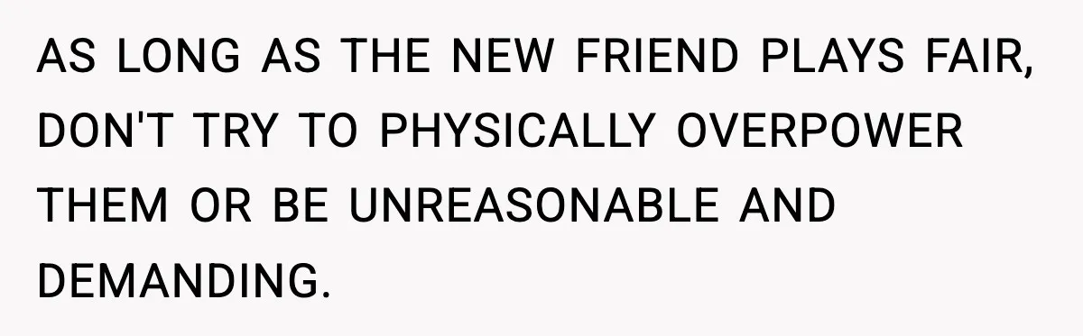 AS LONG AS THE NEW FRIEND PLAYS FAIR, DON'T TRY TO PHYSICALLY OVERPOWER THEM OR BE UNREASONABLE AND DEMANDING.