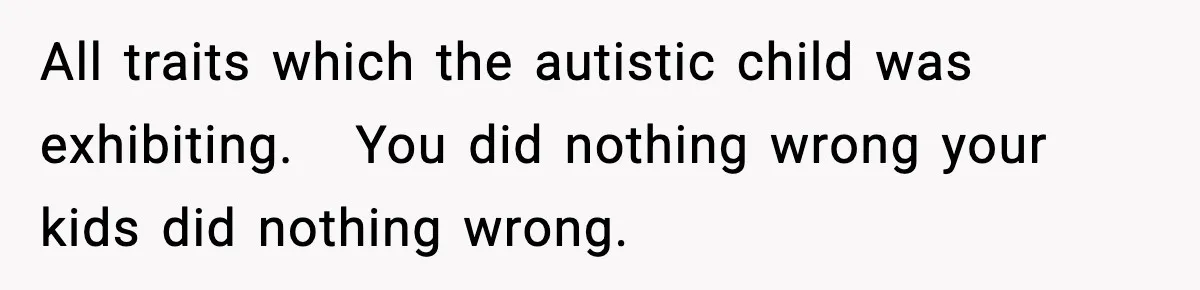 All traits which the autistic child was exhibiting.   You did nothing wrong your kids did nothing wrong.