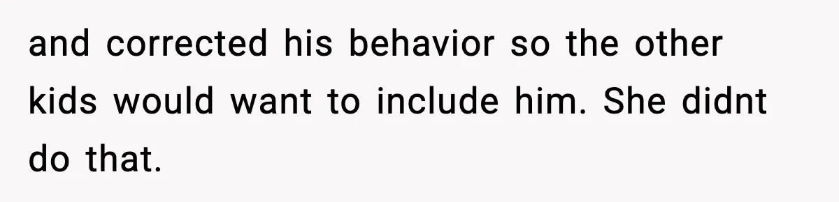 and corrected his behavior so the other kids would want to include him. She didnt do that.