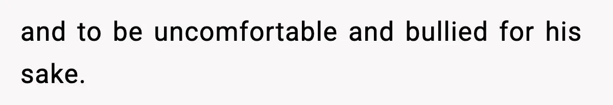 and to be uncomfortable and bullied for his sake.