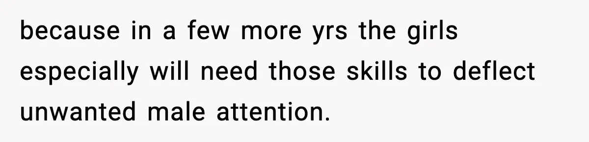 because in a few more yrs the girls especially will need those skills to deflect unwanted male attention.