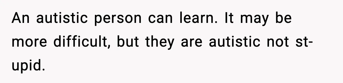 An autistic person can learn. It may be more difficult, but they are autistic not st-upid.