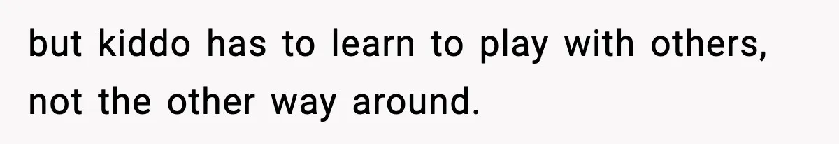 but kiddo has to learn to play with others, not the other way around.