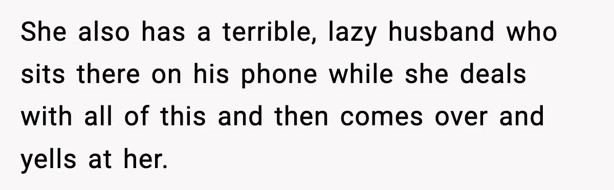 She also has a terrible, lazy husband who sits there on his phone while she deals with all of this and then comes over and yells at her.