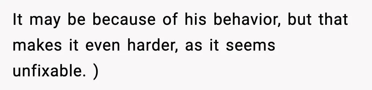 It may be because of his behavior, but that makes it even harder, as it seems unfixable. )