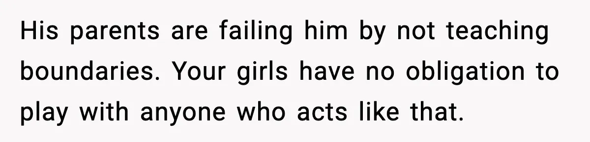 His parents are failing him by not teaching boundaries. Your girls have no obligation to play with anyone who acts like that.