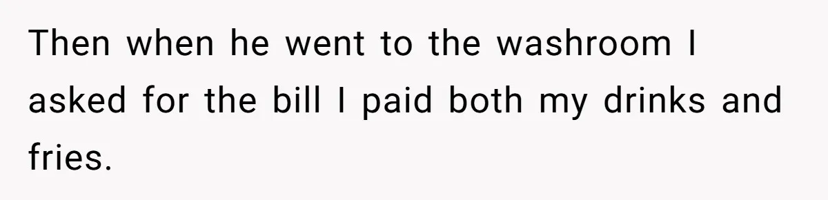 Then when he went to the washroom I asked for the bill I paid both my drinks and fries.