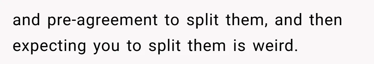 and pre-agreement to split them, and then expecting you to split them is weird.