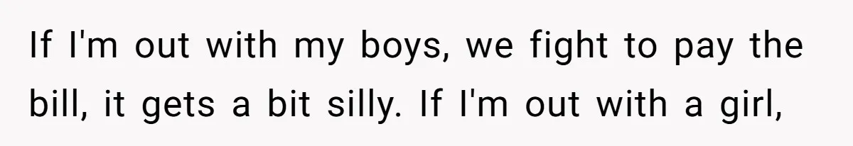 If I'm out with my boys, we fight to pay the bill, it gets a bit silly. If I'm out with a girl,