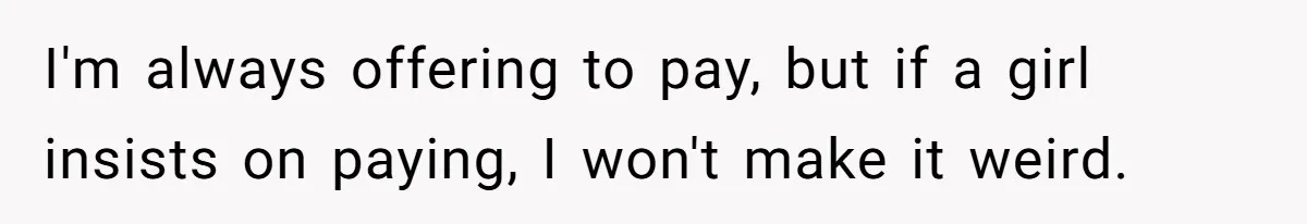 I'm always offering to pay, but if a girl insists on paying, I won't make it weird.