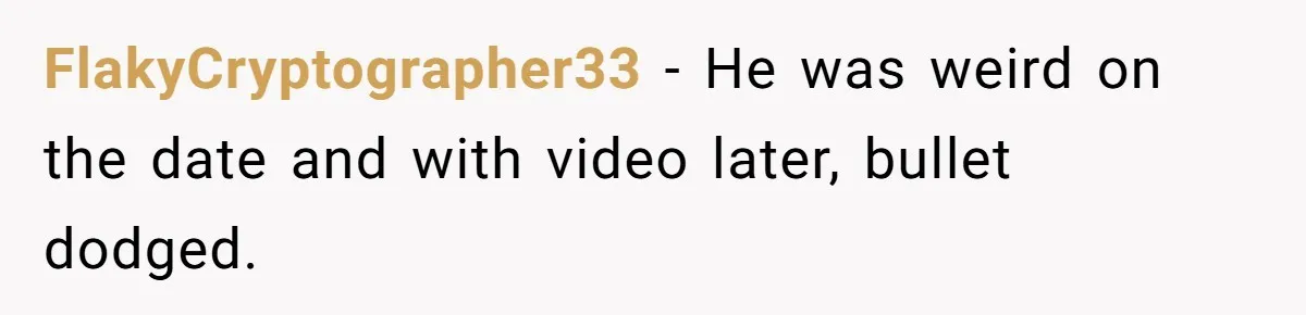 FlakyCryptographer33 − He was weird on the date and with video later, bullet dodged.