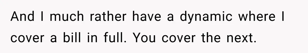 And I much rather have a dynamic where I cover a bill in full. You cover the next.