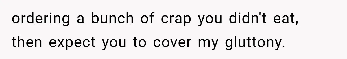 ordering a bunch of crap you didn't eat, then expect you to cover my gluttony.