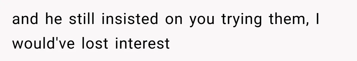 and he still insisted on you trying them, I would've lost interest