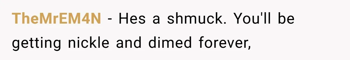 TheMrEM4N − Hes a shmuck. You'll be getting nickle and dimed forever,
