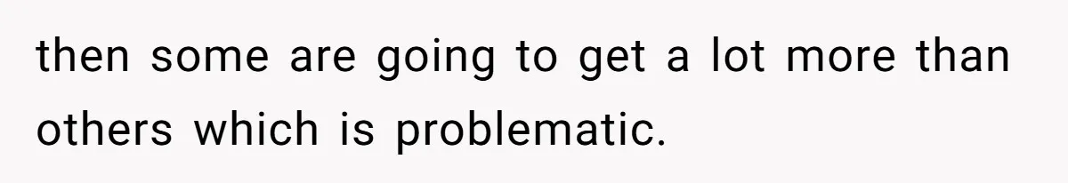 then some are going to get a lot more than others which is problematic.