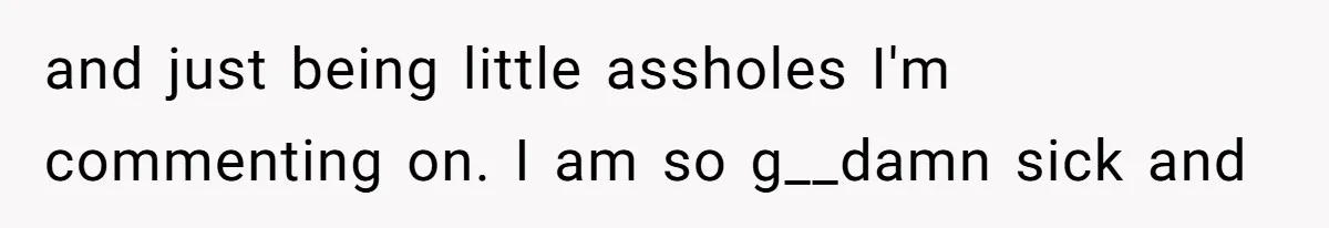and just being little assholes I'm commenting on. I am so g__damn sick and