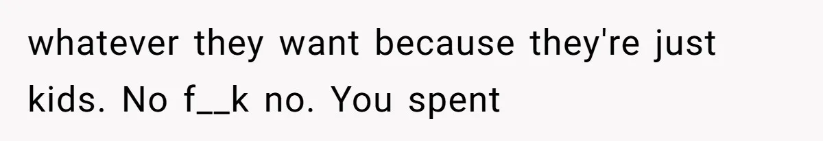 whatever they want because they're just kids. No f__k no. You spent