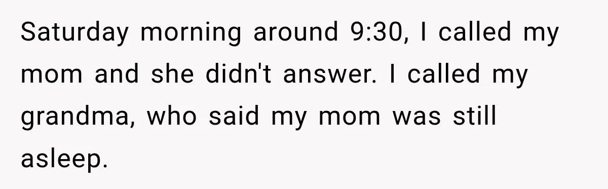 Saturday morning around 9:30, I called my mom and she didn't answer. I called my grandma, who said my mom was still asleep.