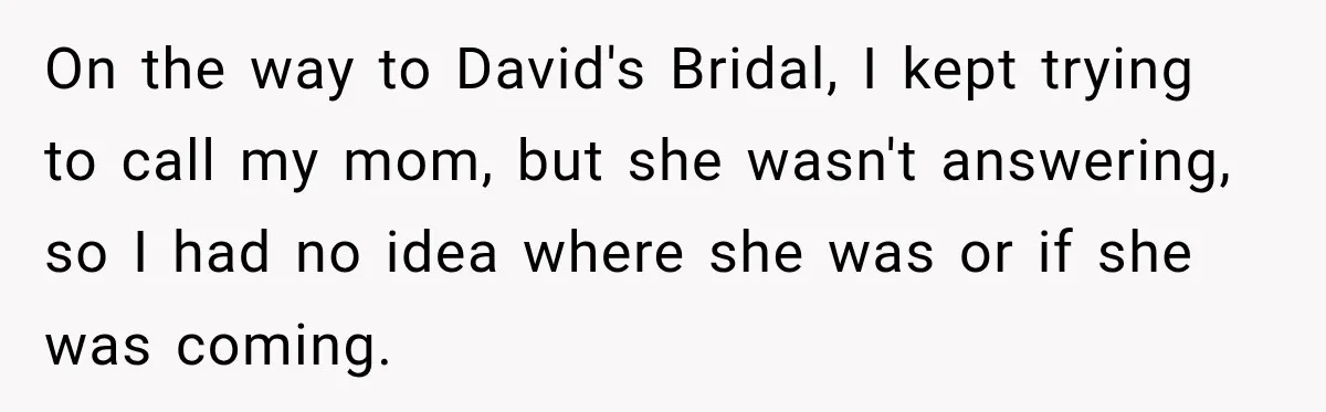 On the way to David's Bridal, I kept trying to call my mom, but she wasn't answering, so I had no idea where she was or if she was coming.