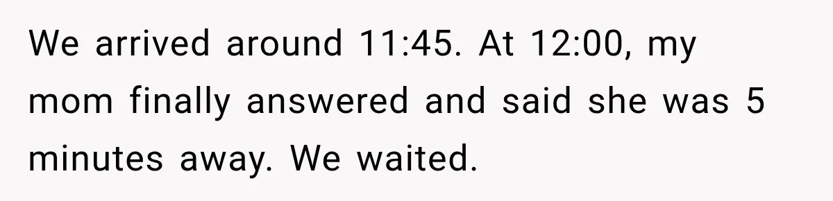 We arrived around 11:45. At 12:00, my mom finally answered and said she was 5 minutes away. We waited.