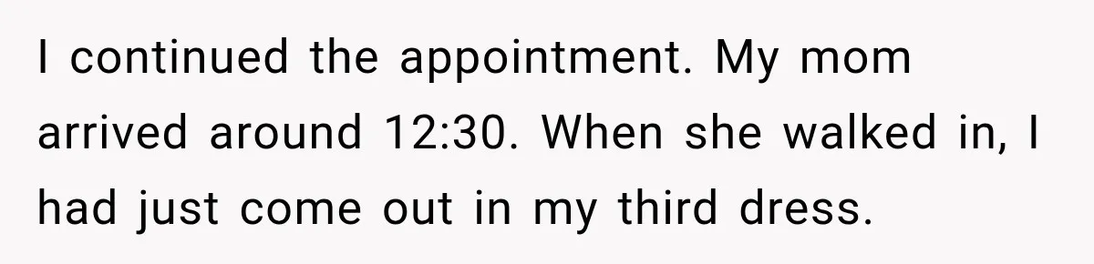 I continued the appointment. My mom arrived around 12:30. When she walked in, I had just come out in my third dress.