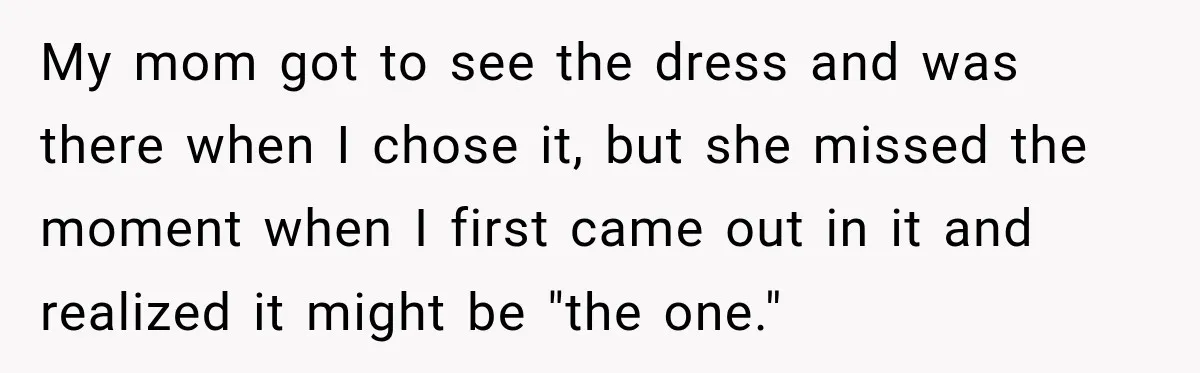 My mom got to see the dress and was there when I chose it, but she missed the moment when I first came out in it and realized it might...