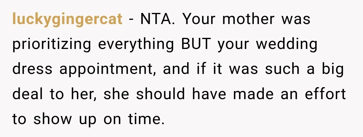 luckygingercat − NTA. Your mother was prioritizing everything BUT your wedding dress appointment, and if it was such a big deal to her, she should have made an effort to...