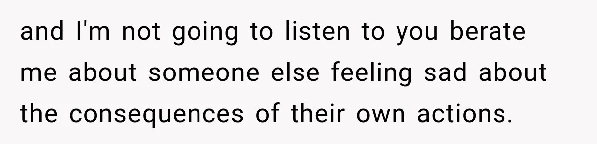 and I'm not going to listen to you berate me about someone else feeling sad about the consequences of their own actions.
