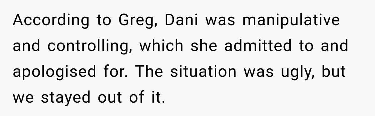 According to Greg, Dani was manipulative and controlling, which she admitted to and apologised for. The situation was ugly, but we stayed out of it.