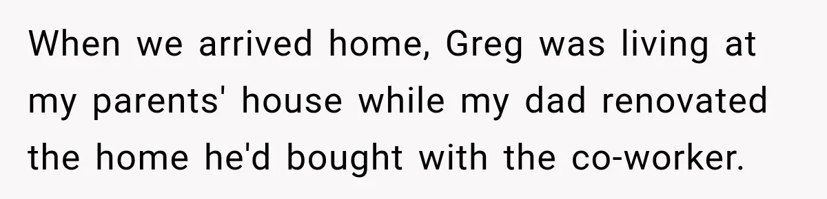 When we arrived home, Greg was living at my parents' house while my dad renovated the home he'd bought with the co-worker.