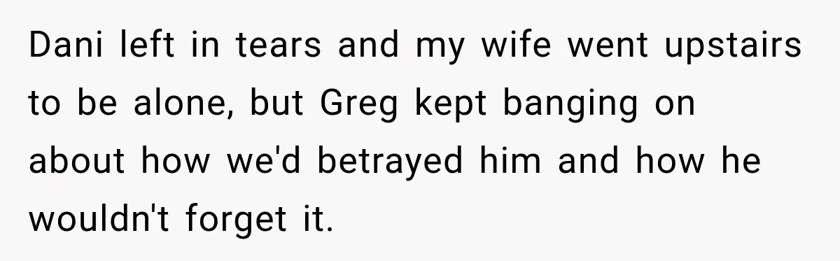 Dani left in tears and my wife went upstairs to be alone, but Greg kept banging on about how we'd betrayed him and how he wouldn't forget it.