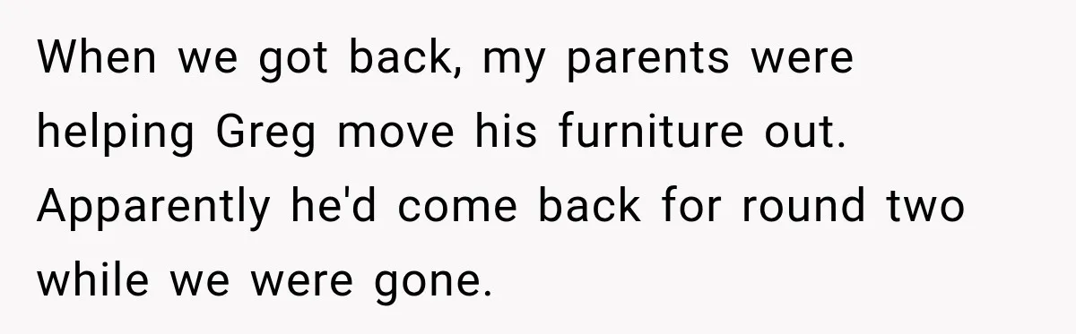 When we got back, my parents were helping Greg move his furniture out. Apparently he'd come back for round two while we were gone.