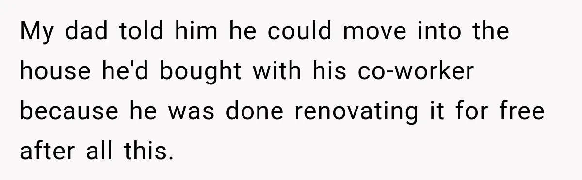 My dad told him he could move into the house he'd bought with his co-worker because he was done renovating it for free after all this.