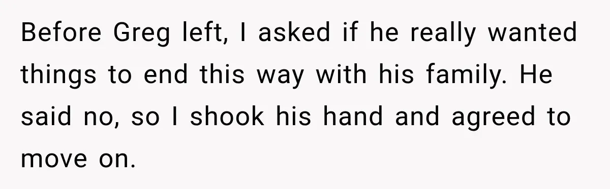 Before Greg left, I asked if he really wanted things to end this way with his family. He said no, so I shook his hand and agreed to move on.