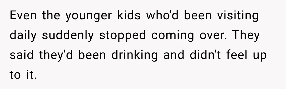 Even the younger kids who'd been visiting daily suddenly stopped coming over. They said they'd been drinking and didn't feel up to it.