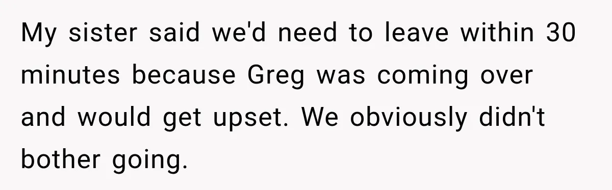 My sister said we'd need to leave within 30 minutes because Greg was coming over and would get upset. We obviously didn't bother going.